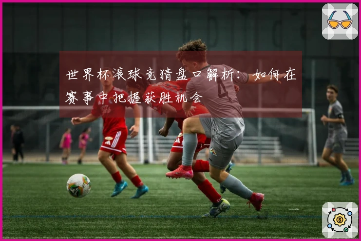 世界杯滚球竞猜盘口解析:如何在赛事中把握获胜机会
